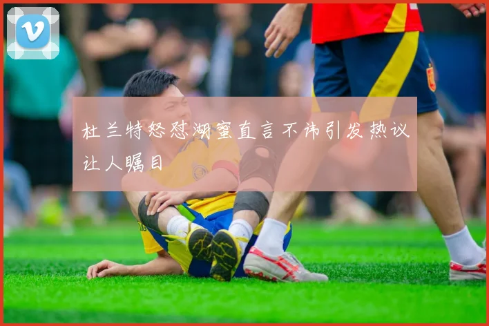 杜兰特怒怼湖蜜直言不讳引发热议让人瞩目