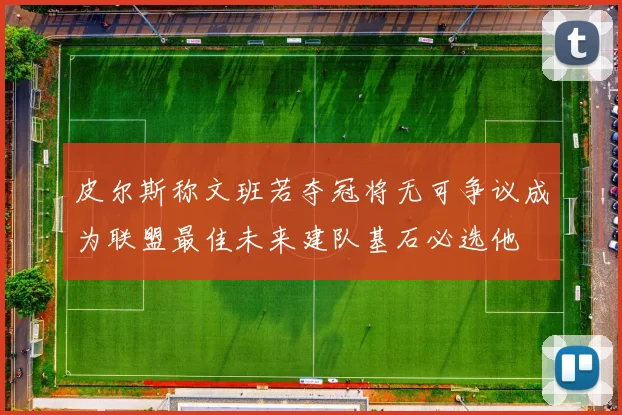 皮尔斯称文班若夺冠将无可争议成为联盟最佳未来建队基石必选他