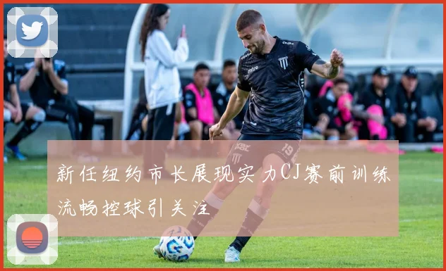 新任纽约市长展现实力CJ赛前训练流畅控球引关注