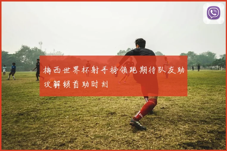梅西世界杯射手榜领跑期待队友助攻解锁首助时刻