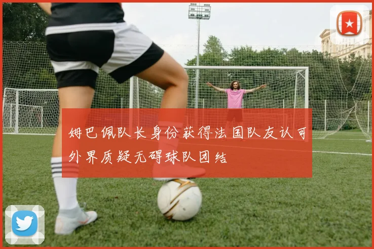 姆巴佩队长身份获得法国队友认可外界质疑无碍球队团结