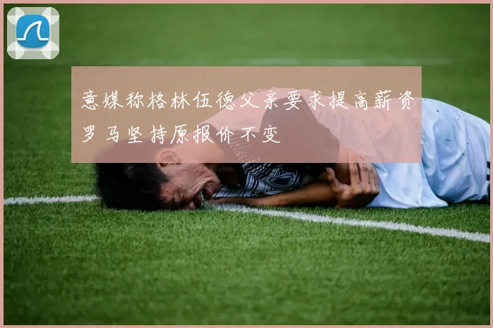 意媒称格林伍德父亲要求提高薪资罗马坚持原报价不变