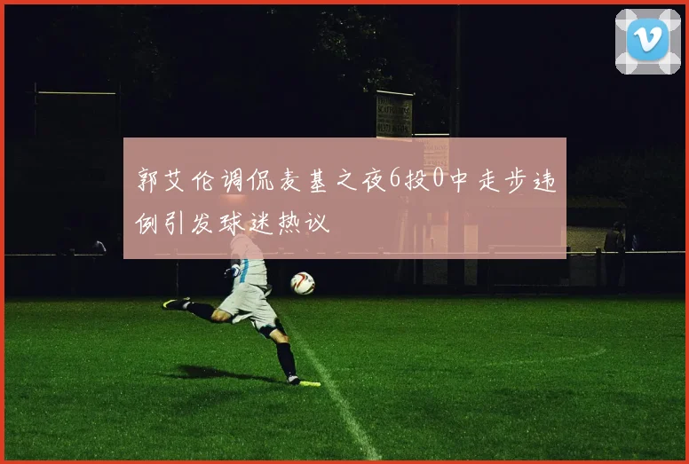 郭艾伦调侃麦基之夜6投0中走步违例引发球迷热议