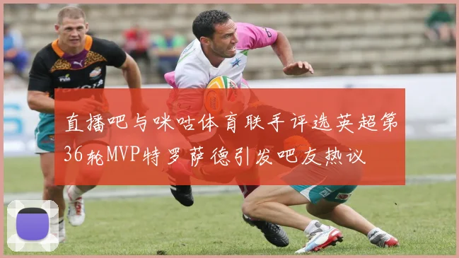 直播吧与咪咕体育联手评选英超第36轮MVP特罗萨德引发吧友热议