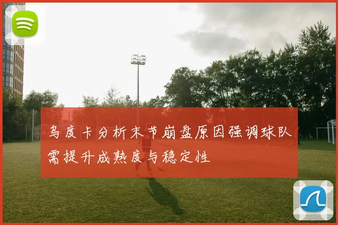 乌度卡分析末节崩盘原因强调球队需提升成熟度与稳定性