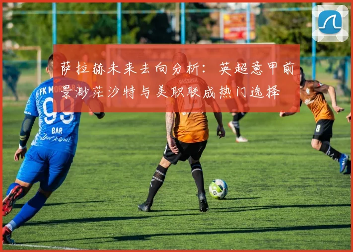 萨拉赫未来去向分析：英超意甲前景渺茫沙特与美职联成热门选择