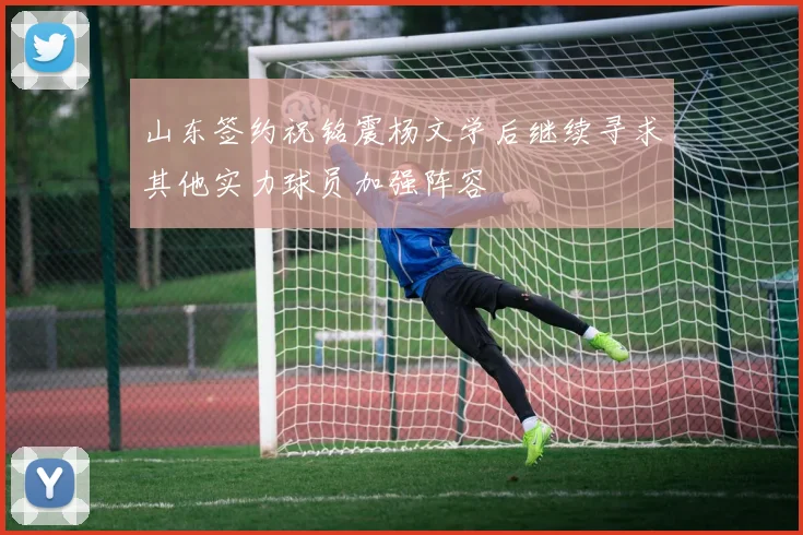 山东签约祝铭震杨文学后继续寻求其他实力球员加强阵容