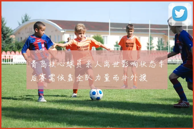 青岛核心球员亲人离世影响状态季后赛需依靠全队力量而非外援