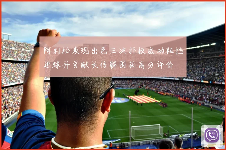 阿利松表现出色三次扑救成功阻挡进球并贡献长传解围获高分评价