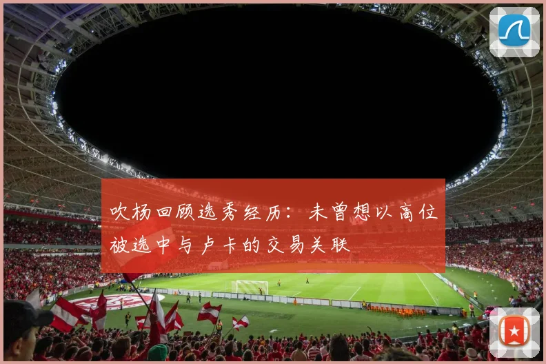吹杨回顾选秀经历：未曾想以高位被选中与卢卡的交易关联