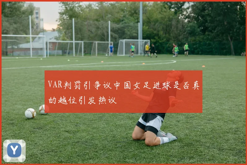VAR判罚引争议中国女足进球是否真的越位引发热议