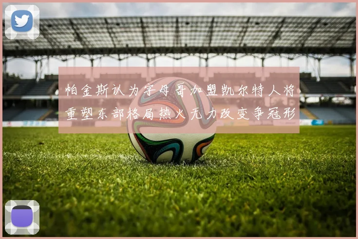 帕金斯认为字母哥加盟凯尔特人将重塑东部格局热火无力改变争冠形势