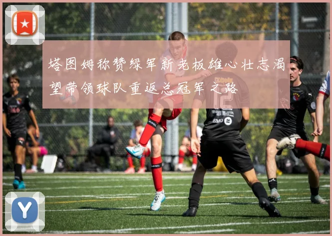 塔图姆称赞绿军新老板雄心壮志渴望带领球队重返总冠军之路