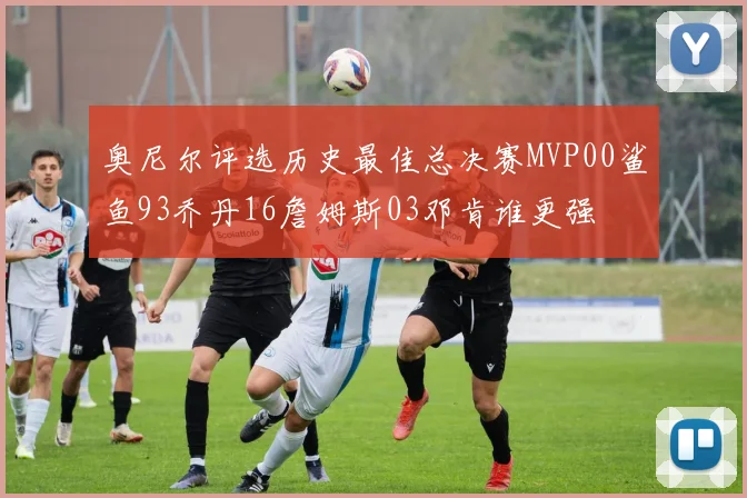 奥尼尔评选历史最佳总决赛MVP00鲨鱼93乔丹16詹姆斯03邓肯谁更强