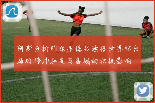 阿斯分析巴尔韦德吕迪格世界杯出局对穆帅和皇马备战的积极影响