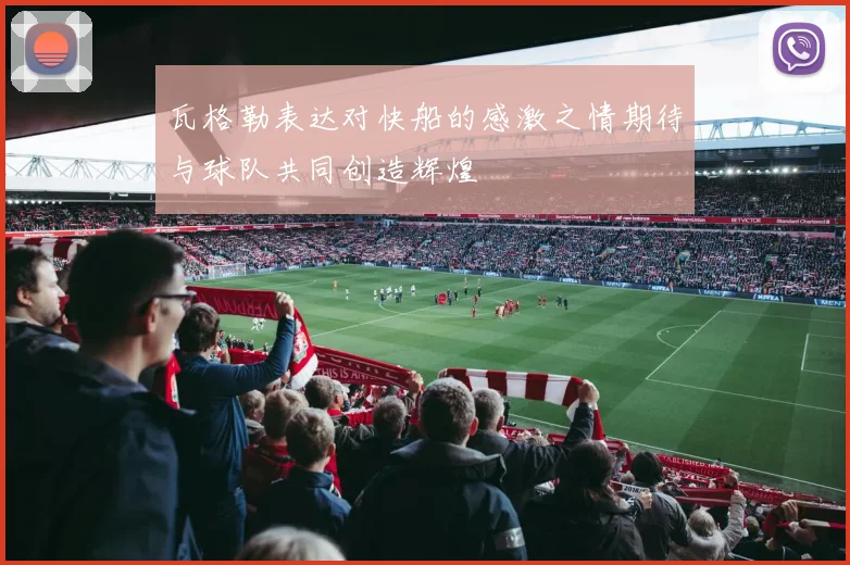 瓦格勒表达对快船的感激之情期待与球队共同创造辉煌