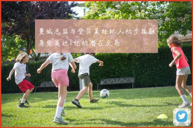 曼城总监与登贝莱经纪人初步接触身价高达1亿的潜在交易