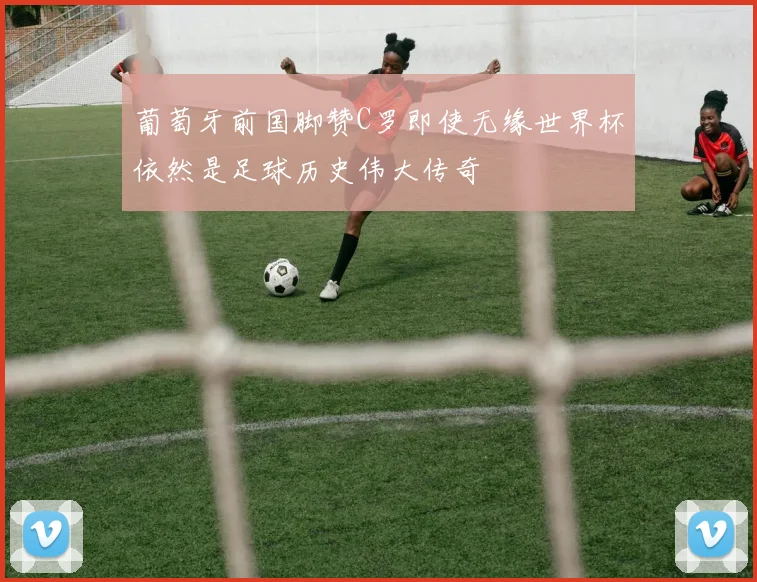 葡萄牙前国脚赞C罗即使无缘世界杯依然是足球历史伟大传奇
