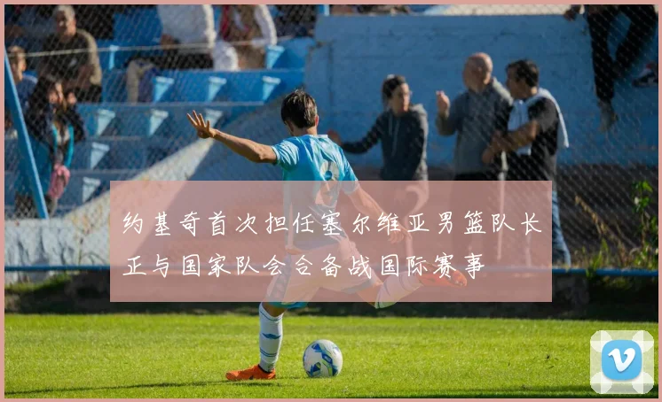 约基奇首次担任塞尔维亚男篮队长正与国家队会合备战国际赛事