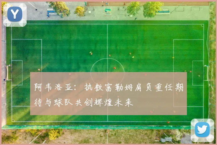 阿韦洛亚：执教富勒姆肩负重任期待与球队共创辉煌未来