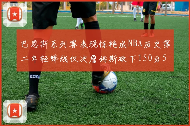 巴恩斯系列赛表现惊艳成NBA历史第二年轻锋线仅次詹姆斯砍下150分50助