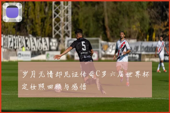 岁月无情却见证传奇C罗六届世界杯定妆照回顾与感悟