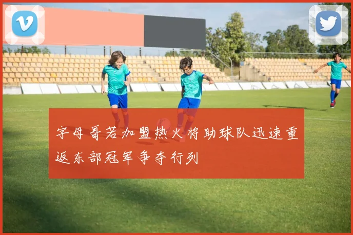 字母哥若加盟热火将助球队迅速重返东部冠军争夺行列